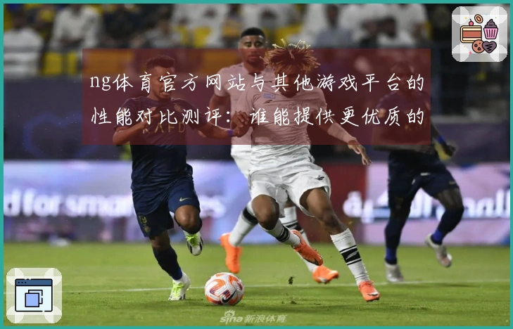 ng体育官方网站与其他游戏平台的性能对比测评：谁能提供更优质的游戏体验？