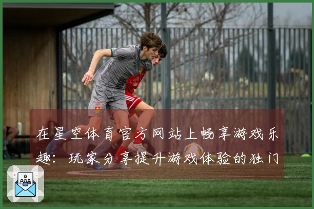 在星空体育官方网站上畅享游戏乐趣：玩家分享提升游戏体验的独门秘籍