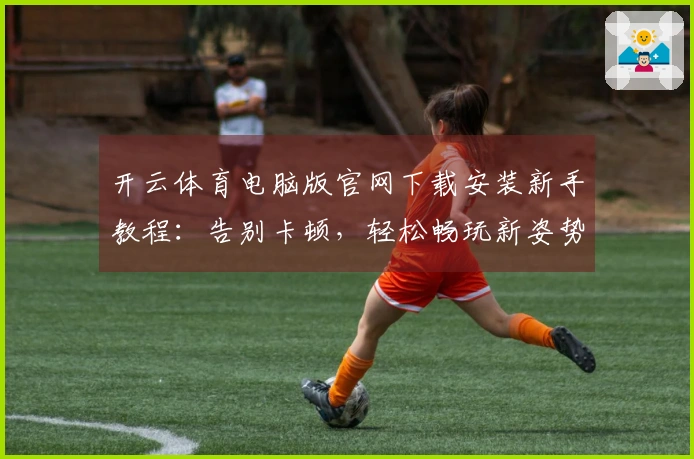 开云体育电脑版官网下载安装新手教程：告别卡顿，轻松畅玩新姿势！