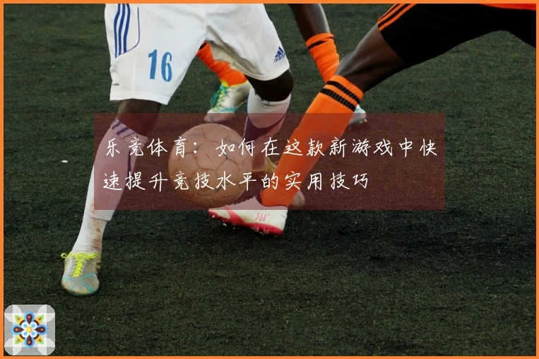 乐竞体育：如何在这款新游戏中快速提升竞技水平的实用技巧